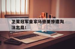 赛事直播-卫冕冠军皇家马德里惨遭淘汰出局！
