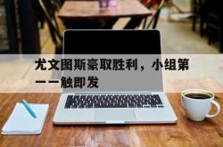 半岛体育官方网站,-尤文图斯豪取胜利，小组第一一触即发