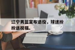 半岛体育官网入口-辽宁男篮宣布退役，球迷纷纷送祝福。