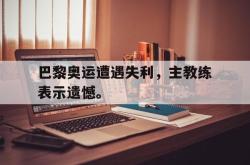 赛事直播-巴黎奥运遭遇失利，主教练表示遗憾。