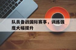 安全可靠-队员备战国际赛事，训练强度大幅提升