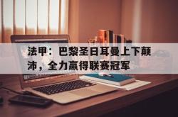 半岛体育官网入口-法甲：巴黎圣日耳曼上下颠沛，全力赢得联赛冠军