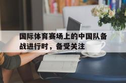 在线体育-国际体育赛场上的中国队备战进行时，备受关注