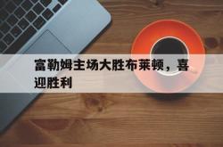 半岛体育官方入口-富勒姆主场大胜布莱顿，喜迎胜利