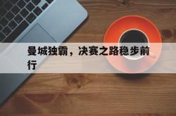 半岛体育官网登录-曼城独霸，决赛之路稳步前行