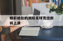 体育娱乐-精彩绝伦的洲际足球竞技即将上演