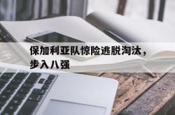 体育资讯-保加利亚队惊险逃脱淘汰，步入八强