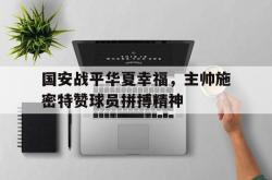 半岛体育官网入口-国安战平华夏幸福，主帅施密特赞球员拼搏精神