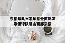 赛事直播-东部球队当家球星全面爆发，带领球队阻击西部豪强