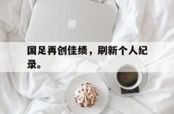 安全可靠-国足再创佳绩，刷新个人纪录。