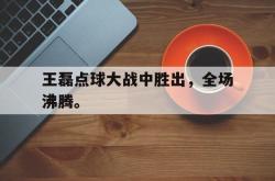 在线体育-王磊点球大战中胜出，全场沸腾。