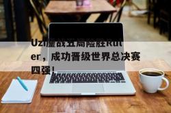 体育娱乐-Uzi鏖战五局险胜Ruler，成功晋级世界总决赛四强！