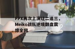 安全可靠-FPX再次上演让二追三，Meiko战队逆境翻盘震惊全网