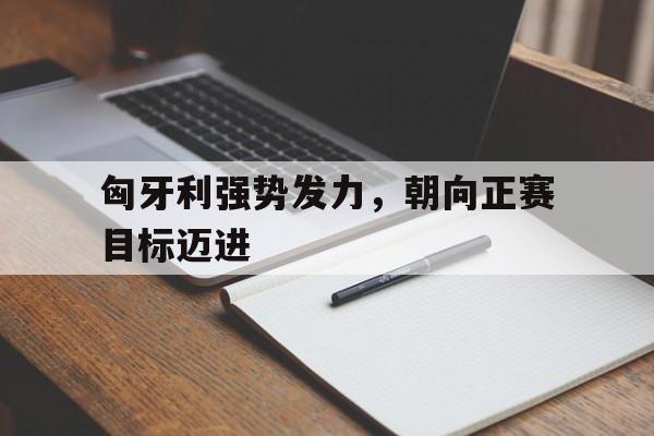 匈牙利强势发力，朝向正赛目标迈进